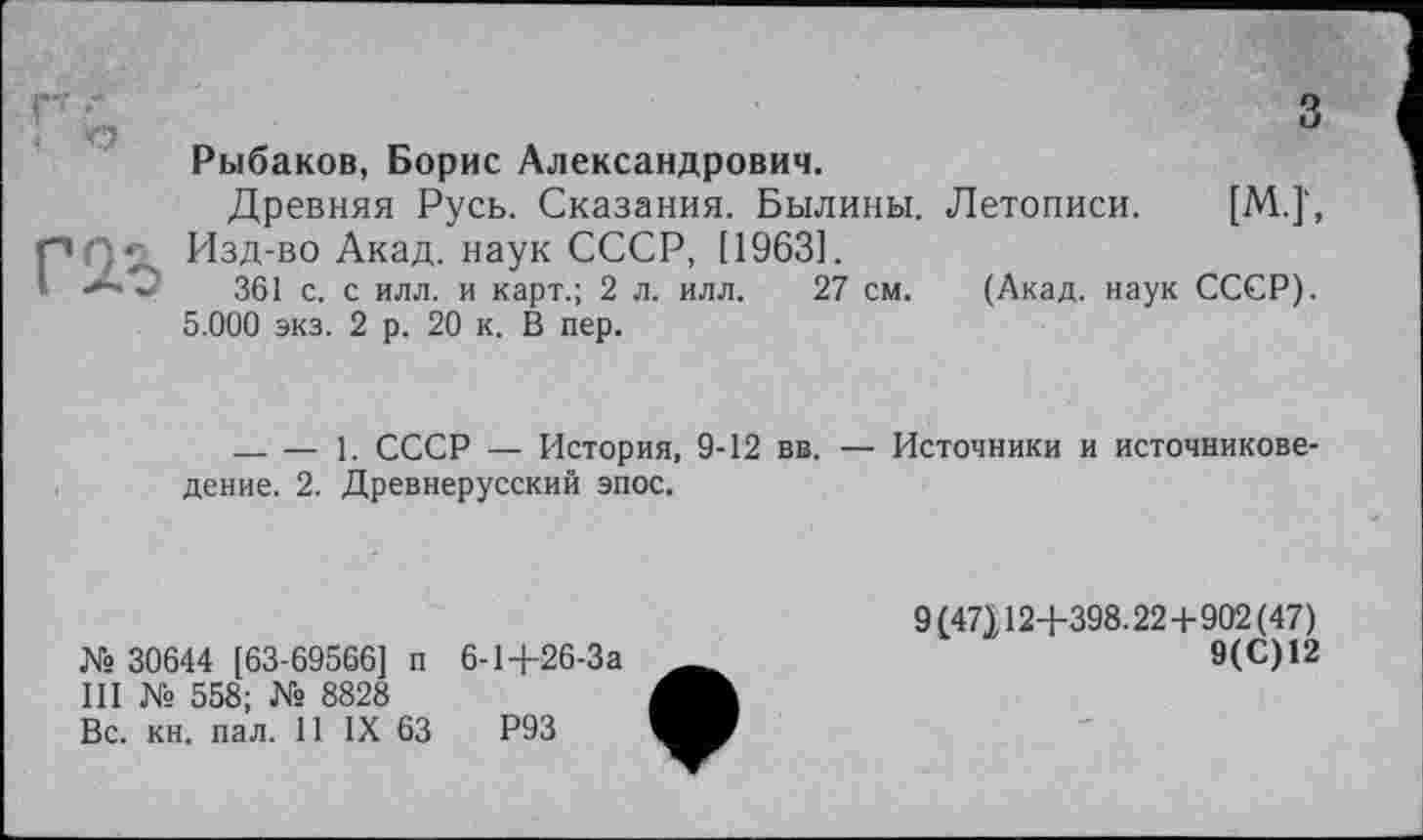 ﻿< о
з
Рыбаков, Борис Александрович.
Древняя Русь. Сказания. Былины. Летописи. [М.]‘, pQc Изд-во Акад, наук СССР, [1963].
1	361 с. с илл. и карт.; 2 л. илл. 27 см. (Акад, наук СССР).
5.000 экз. 2 р. 20 к. В пер.
_____— 1. СССР — История, 9-12 вв. — Источники и источниковедение. 2. Древнерусский эпос.
№ 30644 [63-69566] п 6-1+26-За
III № 558; № 8828
Вс. кн. пал. 11 IX 63	Р93
9I47J12+398.22+902(47)
9(С)12